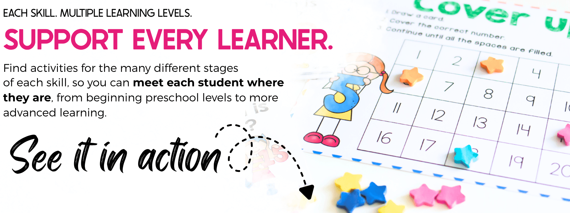 text says Support every learner Find activities for the many different stages
of each skill, so you can meet each student where they are, from beginning preschool levels to more advanced learning.